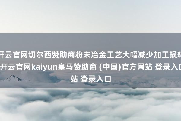 开云官网切尔西赞助商粉末冶金工艺大幅减少加工损耗-开云官网kaiyun皇马赞助商 (中国)官方网站 登录入口