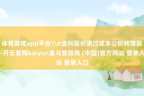 体育游戏app平台\n金科股份通过成本公积转增股本-开云官网kaiyun皇马赞助商 (中国)官方网站 登录入口