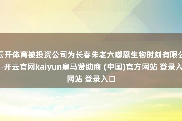 云开体育被投资公司为长春朱老六嘟恩生物时刻有限公司-开云官网kaiyun皇马赞助商 (中国)官方网站 登录入口