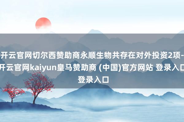 开云官网切尔西赞助商永顺生物共存在对外投资2项-开云官网kaiyun皇马赞助商 (中国)官方网站 登录入口