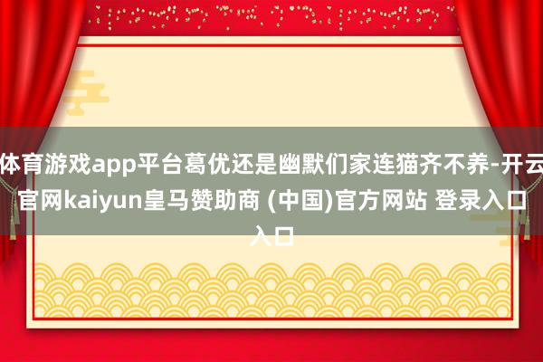 体育游戏app平台葛优还是幽默们家连猫齐不养-开云官网kaiyun皇马赞助商 (中国)官方网站 登录入口