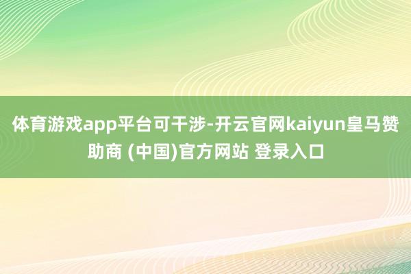 体育游戏app平台可干涉-开云官网kaiyun皇马赞助商 (中国)官方网站 登录入口
