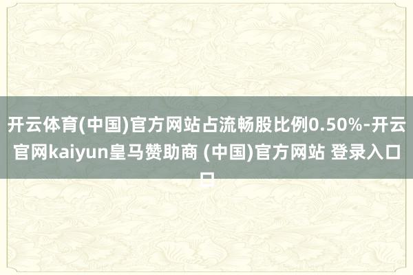 开云体育(中国)官方网站占流畅股比例0.50%-开云官网kaiyun皇马赞助商 (中国)官方网站 登录入口