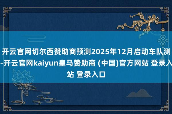开云官网切尔西赞助商预测2025年12月启动车队测试-开云官网kaiyun皇马赞助商 (中国)官方网站 登录入口