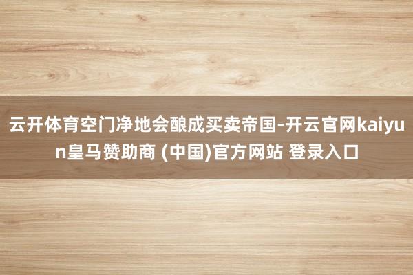 云开体育空门净地会酿成买卖帝国-开云官网kaiyun皇马赞助商 (中国)官方网站 登录入口