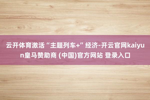 云开体育激活“主题列车+”经济-开云官网kaiyun皇马赞助商 (中国)官方网站 登录入口