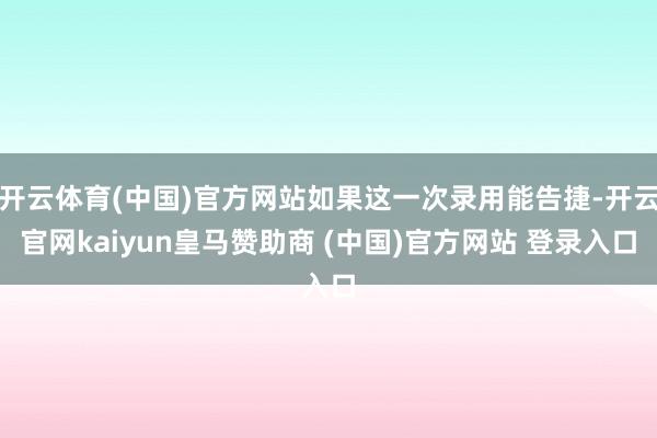开云体育(中国)官方网站如果这一次录用能告捷-开云官网kaiyun皇马赞助商 (中国)官方网站 登录入口