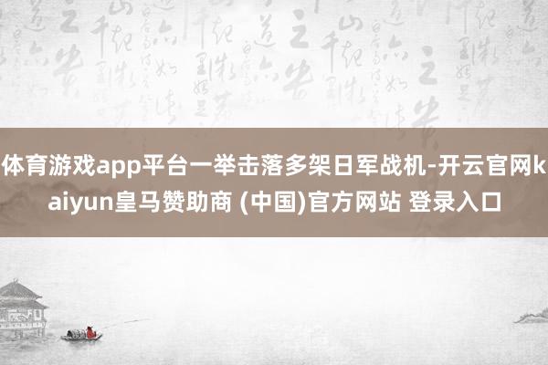 体育游戏app平台一举击落多架日军战机-开云官网kaiyun皇马赞助商 (中国)官方网站 登录入口