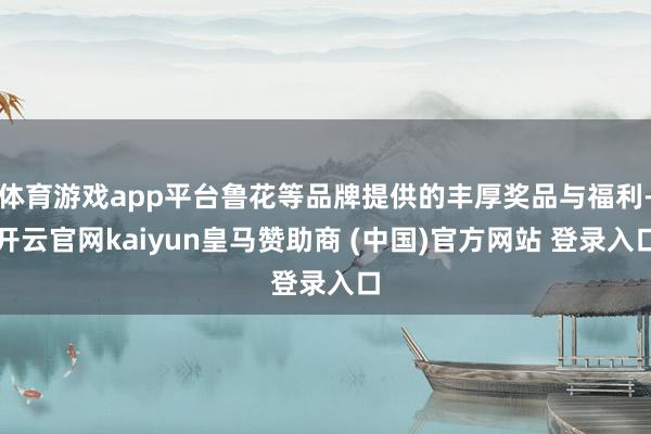 体育游戏app平台鲁花等品牌提供的丰厚奖品与福利-开云官网kaiyun皇马赞助商 (中国)官方网站 登录入口