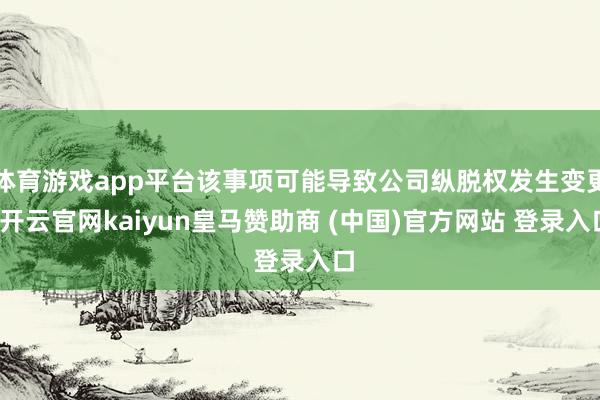 体育游戏app平台该事项可能导致公司纵脱权发生变更-开云官网kaiyun皇马赞助商 (中国)官方网站 登录入口