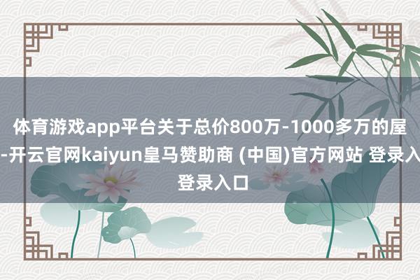 体育游戏app平台关于总价800万-1000多万的屋子-开云官网kaiyun皇马赞助商 (中国)官方网站 登录入口