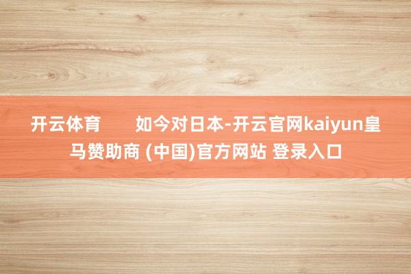 开云体育 如今对日本-开云官网kaiyun皇马赞助商 (中国)官方网站 登录入口
