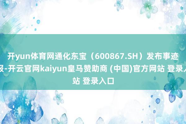 开yun体育网通化东宝(600867.SH)发布事迹预报-开云官网kaiyun皇马赞助商 (中国)官方网站 登录入口
