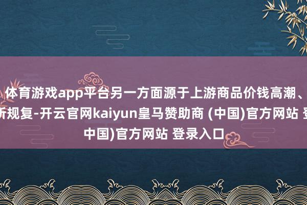体育游戏app平台另一方面源于上游商品价钱高潮、需求有所规复-开云官网kaiyun皇马赞助商 (中国)官方网站 登录入口