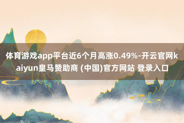 体育游戏app平台近6个月高涨0.49%-开云官网kaiyun皇马赞助商 (中国)官方网站 登录入口