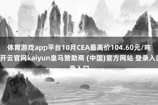体育游戏app平台10月CEA最高价104.60元/吨-开云官网kaiyun皇马赞助商 (中国)官方网站 登录入口