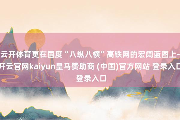 云开体育更在国度“八纵八横”高铁网的宏阔蓝图上-开云官网kaiyun皇马赞助商 (中国)官方网站 登录入口