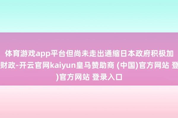 体育游戏app平台但尚未走出通缩　　日本政府积极加码宽松财政-开云官网kaiyun皇马赞助商 (中国)官方网站 登录入口