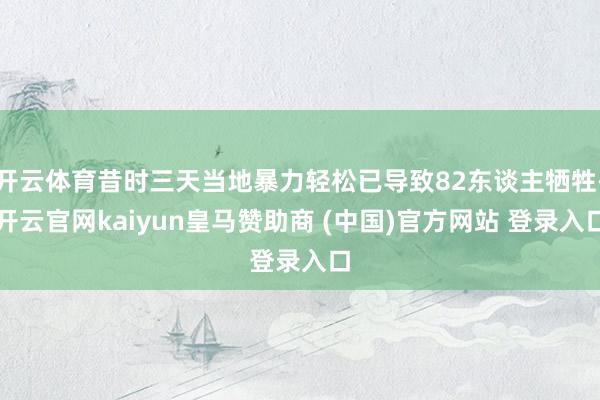 开云体育昔时三天当地暴力轻松已导致82东谈主牺牲-开云官网kaiyun皇马赞助商 (中国)官方网站 登录入口