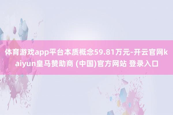 体育游戏app平台本质概念59.81万元-开云官网kaiyun皇马赞助商 (中国)官方网站 登录入口