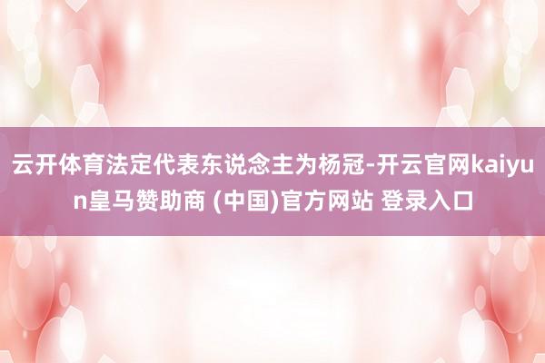 云开体育法定代表东说念主为杨冠-开云官网kaiyun皇马赞助商 (中国)官方网站 登录入口