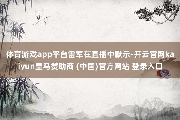 体育游戏app平台 雷军在直播中默示-开云官网kaiyun皇马赞助商 (中国)官方网站 登录入口
