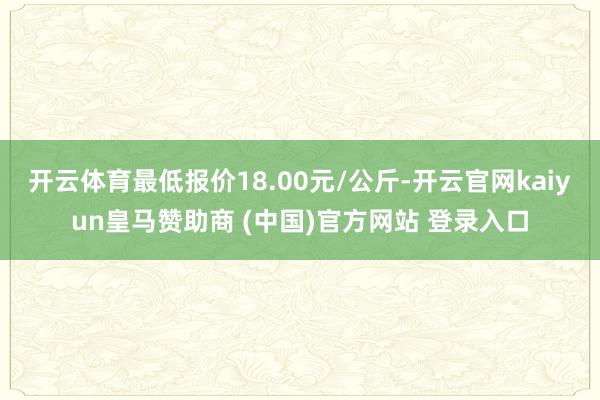 开云体育最低报价18.00元/公斤-开云官网kaiyun皇马赞助商 (中国)官方网站 登录入口