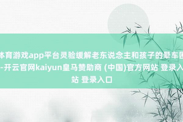 体育游戏app平台灵验缓解老东说念主和孩子的晕车困扰-开云官网kaiyun皇马赞助商 (中国)官方网站 登录入口