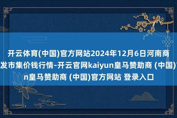 开云体育(中国)官方网站2024年12月6日河南商丘市农产物中心批发市集价钱行情-开云官网kaiyun皇马赞助商 (中国)官方网站 登录入口