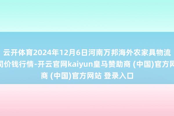云开体育2024年12月6日河南万邦海外农家具物流股份有限公司价钱行情-开云官网kaiyun皇马赞助商 (中国)官方网站 登录入口
