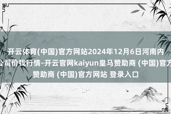 开云体育(中国)官方网站2024年12月6日河南内黄果蔬城有限公司价钱行情-开云官网kaiyun皇马赞助商 (中国)官方网站 登录入口