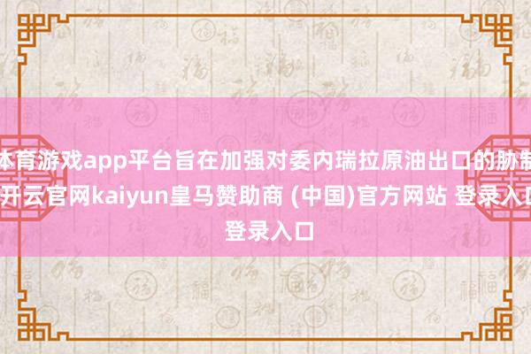 体育游戏app平台旨在加强对委内瑞拉原油出口的胁制-开云官网kaiyun皇马赞助商 (中国)官方网站 登录入口