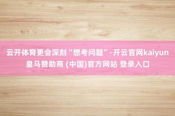 云开体育更会深刻“想考问题”-开云官网kaiyun皇马赞助商 (中国)官方网站 登录入口
