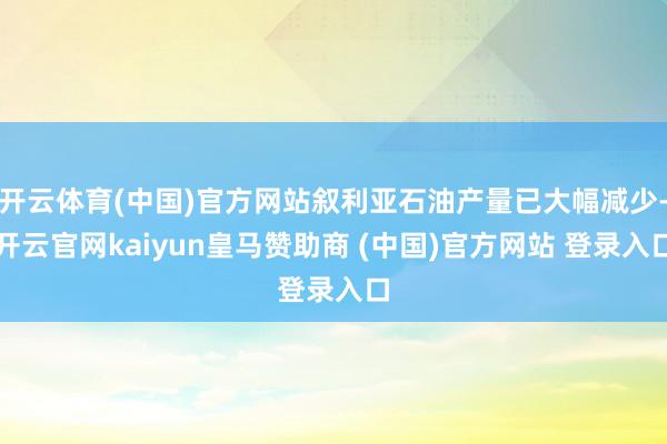 开云体育(中国)官方网站叙利亚石油产量已大幅减少-开云官网kaiyun皇马赞助商 (中国)官方网站 登录入口