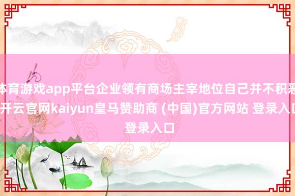 体育游戏app平台企业领有商场主宰地位自己并不积恶-开云官网kaiyun皇马赞助商 (中国)官方网站 登录入口