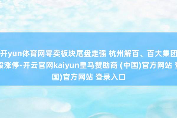 开yun体育网零卖板块尾盘走强 杭州解百、百大集团等十余股涨停-开云官网kaiyun皇马赞助商 (中国)官方网站 登录入口