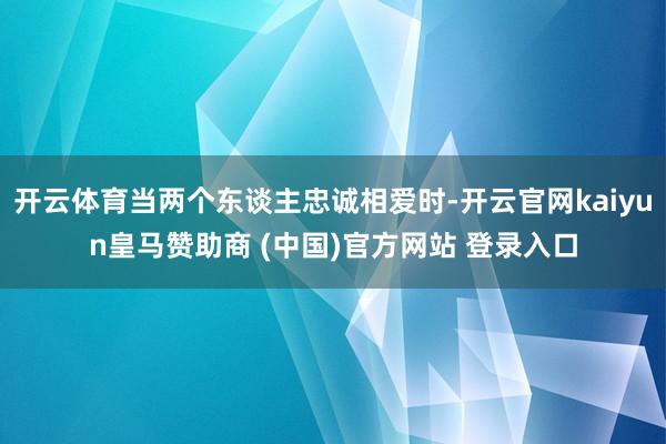 开云体育当两个东谈主忠诚相爱时-开云官网kaiyun皇马赞助商 (中国)官方网站 登录入口