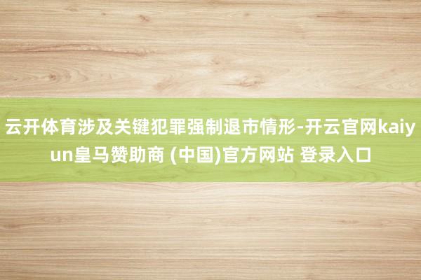 云开体育涉及关键犯罪强制退市情形-开云官网kaiyun皇马赞助商 (中国)官方网站 登录入口