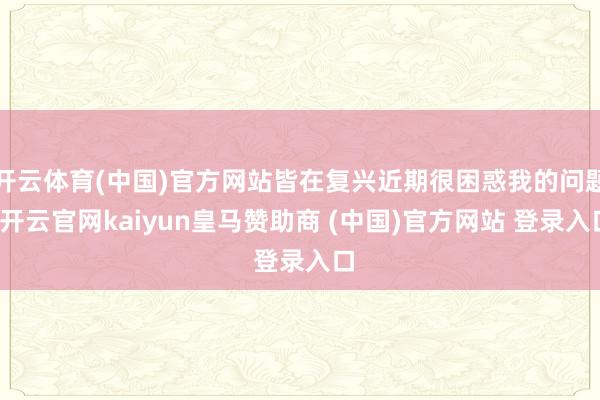 开云体育(中国)官方网站皆在复兴近期很困惑我的问题-开云官网kaiyun皇马赞助商 (中国)官方网站 登录入口