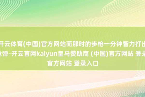开云体育(中国)官方网站而那时的步枪一分钟智力打出3发枪弹-开云官网kaiyun皇马赞助商 (中国)官方网站 登录入口
