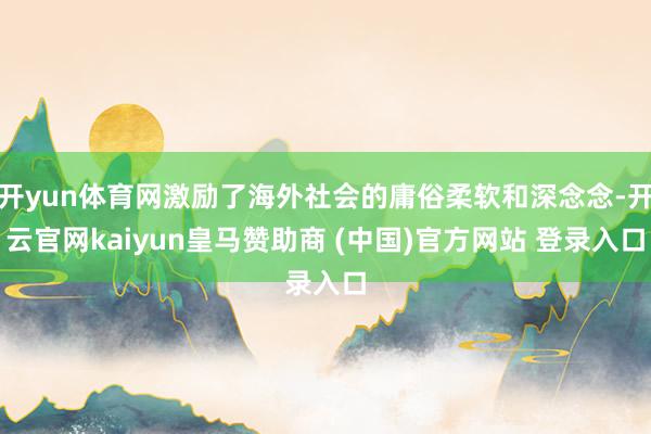 开yun体育网激励了海外社会的庸俗柔软和深念念-开云官网kaiyun皇马赞助商 (中国)官方网站 登录入口