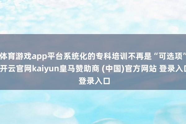 体育游戏app平台系统化的专科培训不再是“可选项”-开云官网kaiyun皇马赞助商 (中国)官方网站 登录入口