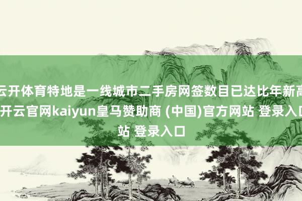 云开体育特地是一线城市二手房网签数目已达比年新高-开云官网kaiyun皇马赞助商 (中国)官方网站 登录入口