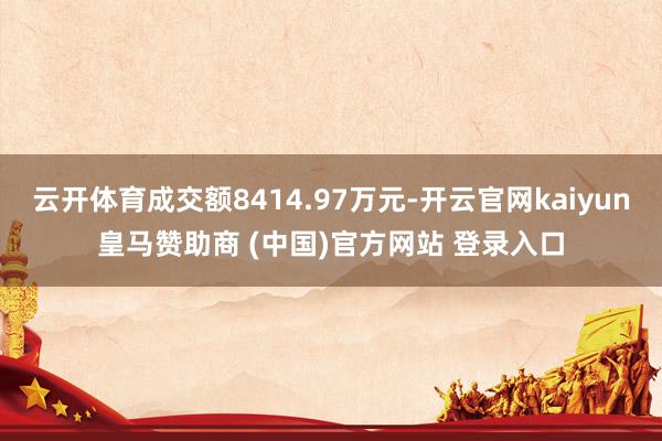 云开体育成交额8414.97万元-开云官网kaiyun皇马赞助商 (中国)官方网站 登录入口