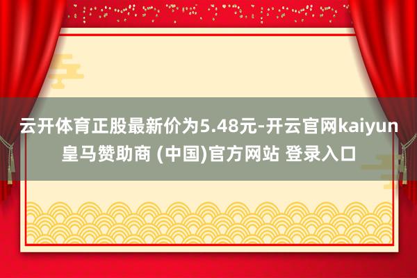 云开体育正股最新价为5.48元-开云官网kaiyun皇马赞助商 (中国)官方网站 登录入口