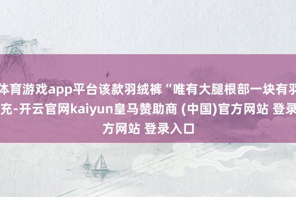 体育游戏app平台该款羽绒裤“唯有大腿根部一块有羽绒填充-开云官网kaiyun皇马赞助商 (中国)官方网站 登录入口