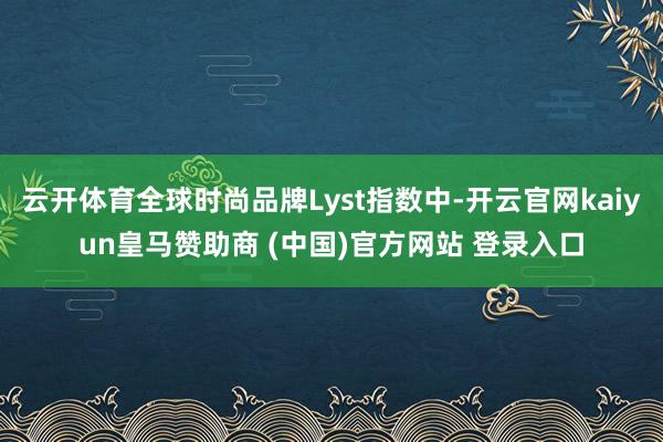 云开体育全球时尚品牌Lyst指数中-开云官网kaiyun皇马赞助商 (中国)官方网站 登录入口