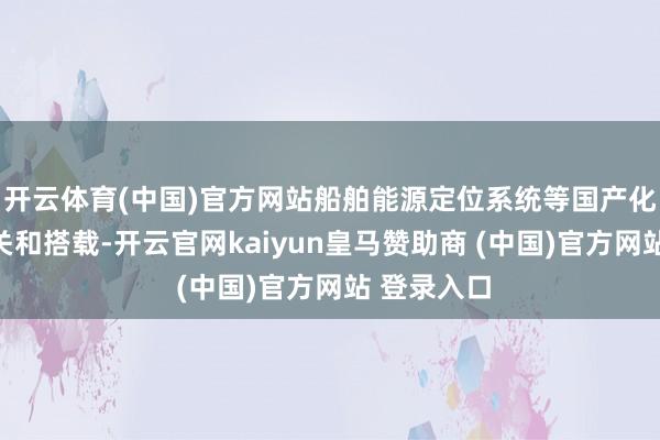 开云体育(中国)官方网站船舶能源定位系统等国产化本领的攻关和搭载-开云官网kaiyun皇马赞助商 (中国)官方网站 登录入口