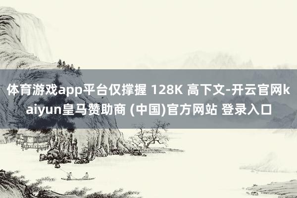 体育游戏app平台仅撑握 128K 高下文-开云官网kaiyun皇马赞助商 (中国)官方网站 登录入口