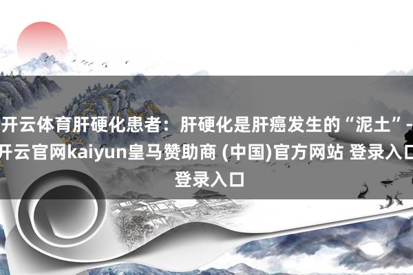 开云体育肝硬化患者:肝硬化是肝癌发生的“泥土”-开云官网kaiyun皇马赞助商 (中国)官方网站 登录入口